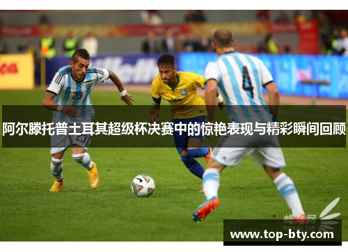 阿尔滕托普土耳其超级杯决赛中的惊艳表现与精彩瞬间回顾